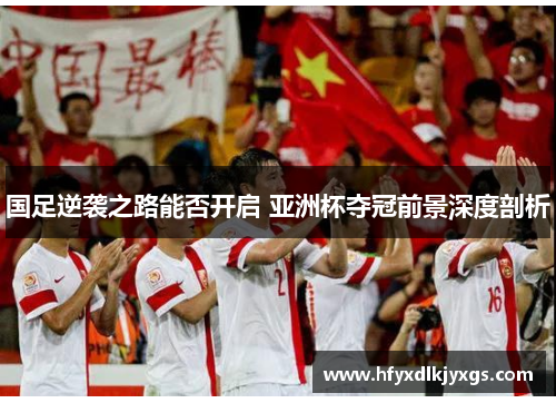 国足逆袭之路能否开启 亚洲杯夺冠前景深度剖析