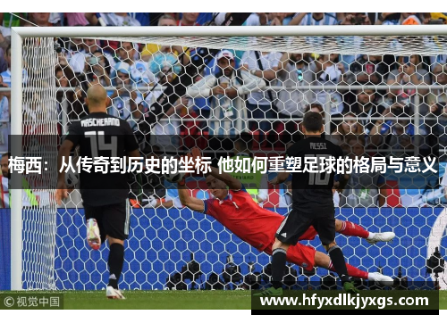 梅西：从传奇到历史的坐标 他如何重塑足球的格局与意义