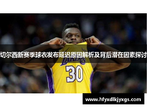 切尔西新赛季球衣发布延迟原因解析及背后潜在因素探讨